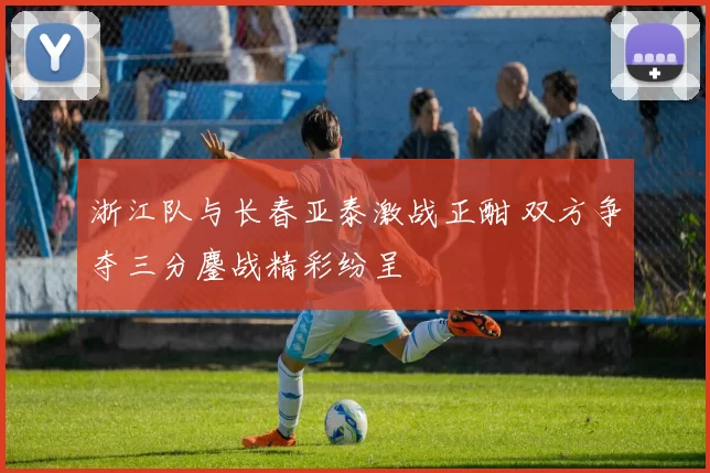 浙江队与长春亚泰激战正酣 双方争夺三分鏖战精彩纷呈