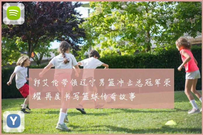 郭艾伦带领辽宁男篮冲击总冠军荣耀 再度书写篮球传奇故事