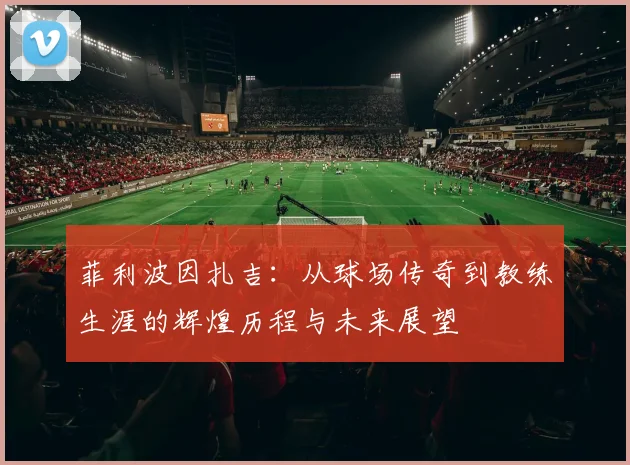 菲利波因扎吉：从球场传奇到教练生涯的辉煌历程与未来展望