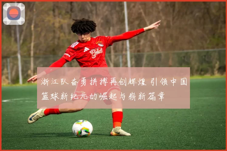 浙江队奋勇拼搏再创辉煌 引领中国篮球新纪元的崛起与崭新篇章