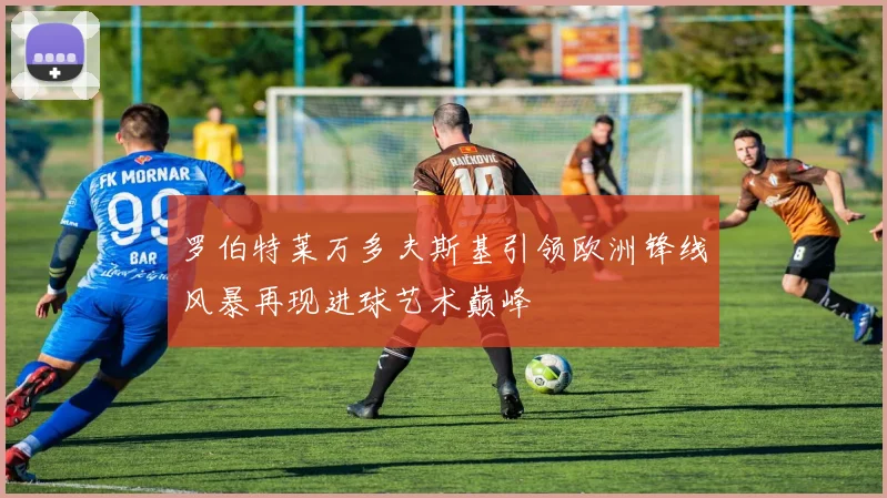 罗伯特莱万多夫斯基引领欧洲锋线风暴再现进球艺术巅峰