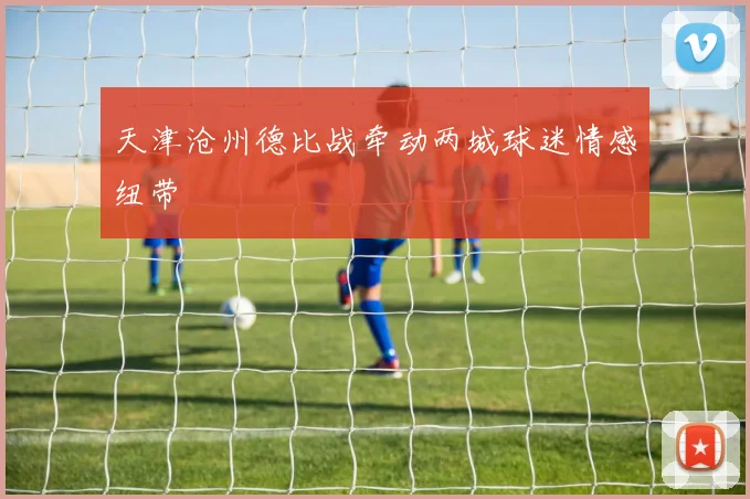 天津沧州德比战牵动两城球迷情感纽带