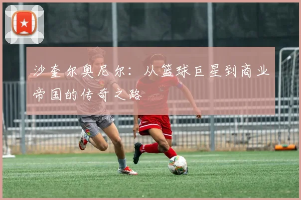 沙奎尔奥尼尔：从篮球巨星到商业帝国的传奇之路