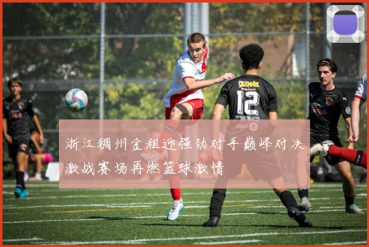 浙江稠州金租迎强劲对手巅峰对决激战赛场再燃篮球激情