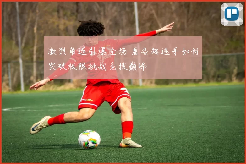 激烈角逐引爆全场 看各路选手如何突破极限挑战竞技巅峰