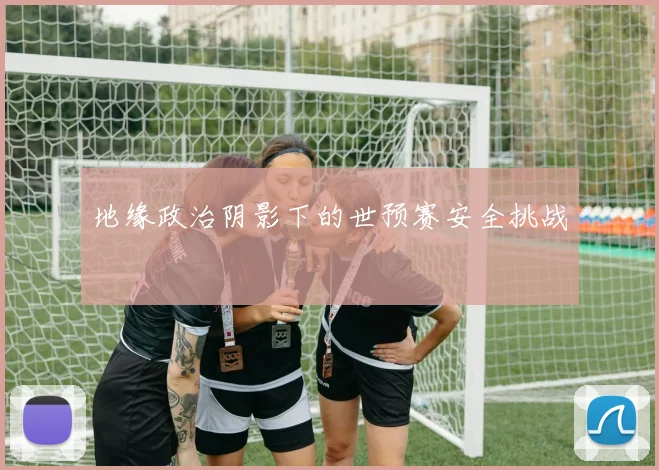 地缘政治阴影下的世预赛安全挑战