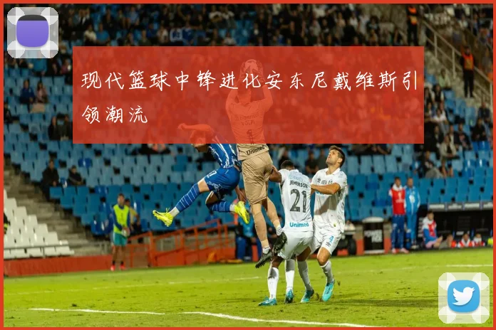 现代篮球中锋进化安东尼戴维斯引领潮流