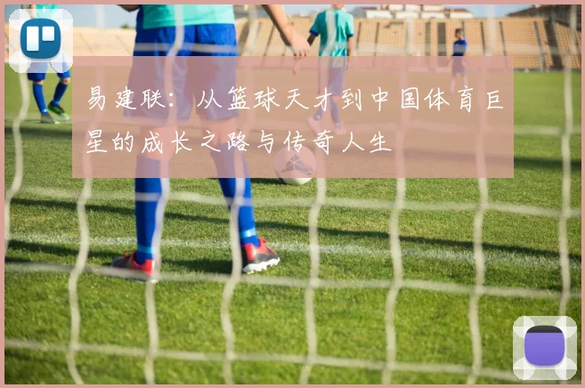 易建联：从篮球天才到中国体育巨星的成长之路与传奇人生